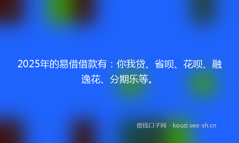 2025年的易借借款有：你我贷、省呗、花呗、融逸花、分期乐等。