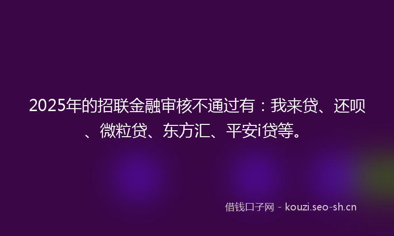 2025年的招联金融审核不通过有：我来贷、还呗、微粒贷、东方汇、平安i贷等。