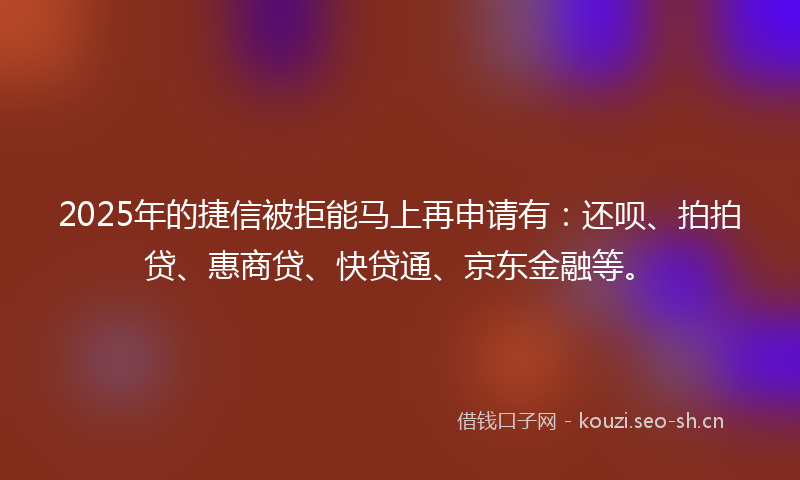 2025年的捷信被拒能马上再申请有：还呗、拍拍贷、惠商贷、快贷通、京东金融等。