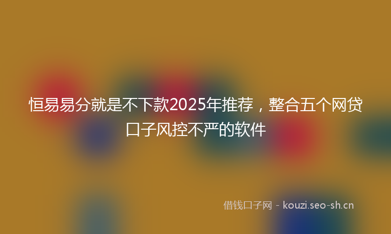 恒易易分就是不下款2025年推荐,整合五个网贷口子风控不严的软件