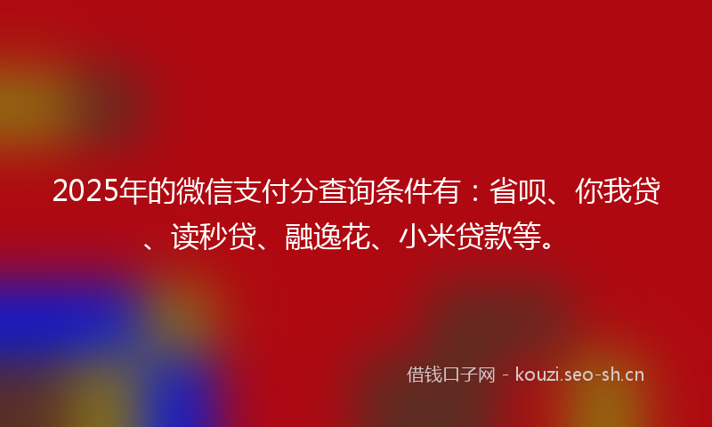2025年的微信支付分查询条件有：省呗、你我贷、读秒贷、融逸花、小米贷款等。