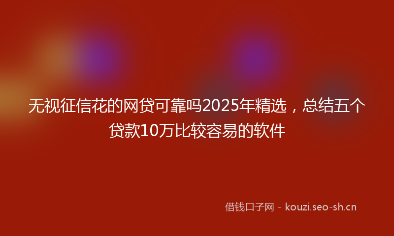 无视征信花的网贷可靠吗2025年精选，总结五个贷款10万比较容易的软件