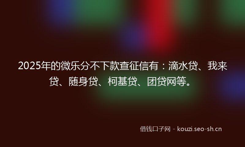 2025年的微乐分不下款查征信有：滴水贷、我来贷、随身贷、柯基贷、团贷网等。
