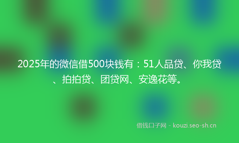2025年的微信借500块钱有：51人品贷、你我贷、拍拍贷、团贷网、安逸花等。