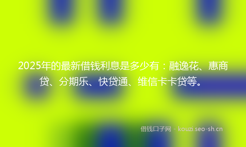 2025年的最新借钱利息是多少有：融逸花、惠商贷、分期乐、快贷通、维信卡卡贷等。