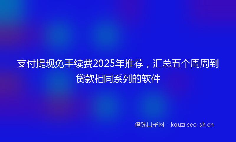 支付提现免手续费2025年推荐，汇总五个周周到贷款相同系列的软件
