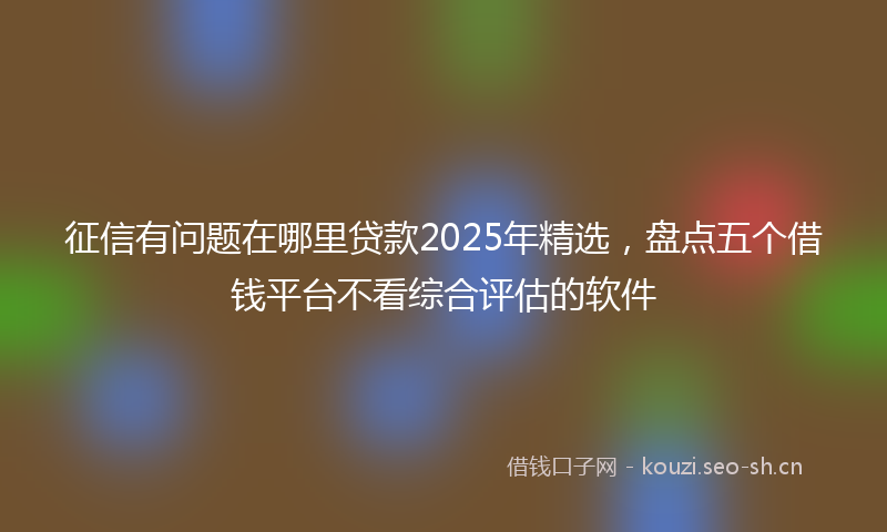 征信有问题在哪里贷款2025年精选，盘点五个借钱平台不看综合评估的软件