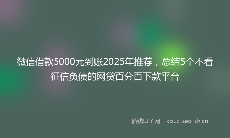 微信借款5000元到账2025年推荐，总结5个不看征信负债的网贷百分百下款平台