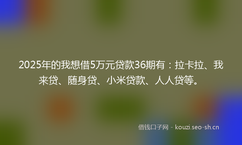 2025年的我想借5万元贷款36期有：拉卡拉、我来贷、随身贷、小米贷款、人人贷等。