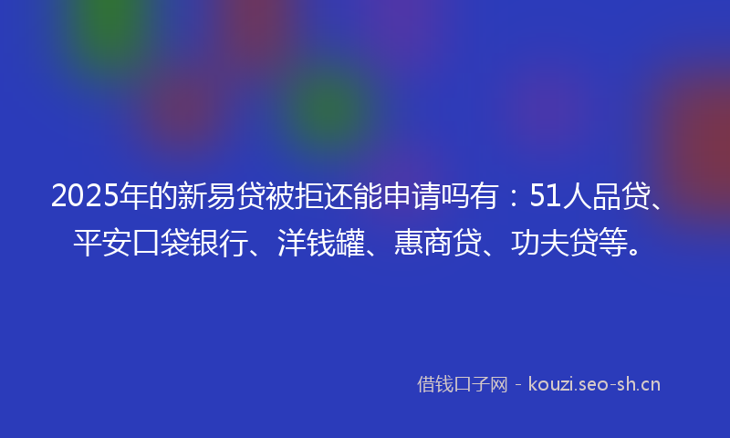 2025年的新易贷被拒还能申请吗有：51人品贷、平安口袋银行、洋钱罐、惠商贷、功夫贷等。