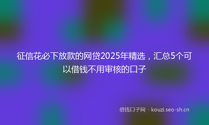 征信花必下放款的网贷2025年精选，汇总5个可以借钱不用审核的口子