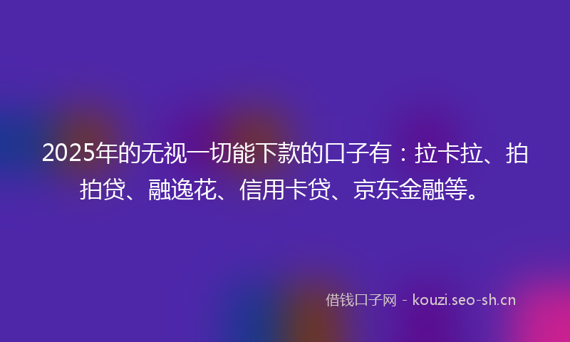 2025年的无视一切能下款的口子有：拉卡拉、拍拍贷、融逸花、信用卡贷、京东金融等。