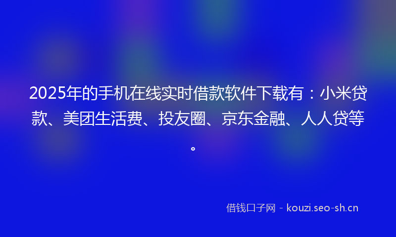 2025年的手机在线实时借款软件下载有：小米贷款、美团生活费、投友圈、京东金融、人人贷等。