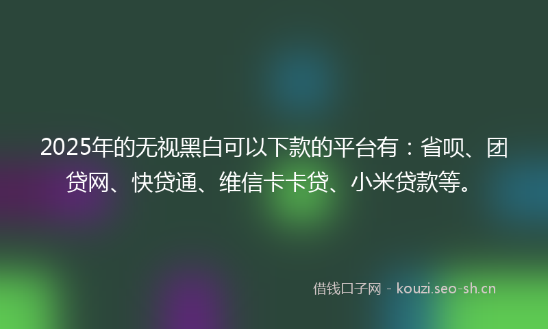 2025年的无视黑白可以下款的平台有：省呗、团贷网、快贷通、维信卡卡贷、小米贷款等。