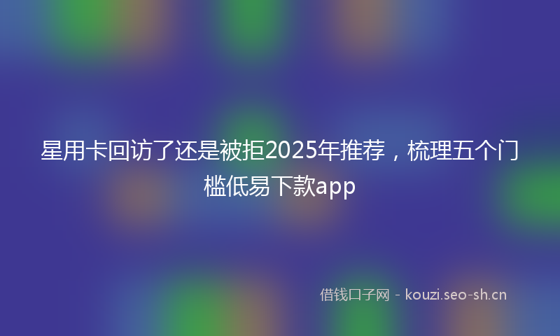 星用卡回访了还是被拒2025年推荐，梳理五个门槛低易下款app