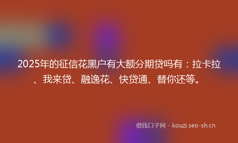 2025年的征信花黑户有大额分期贷吗有：拉卡拉、我来贷、融逸花、快贷通、替你还等。