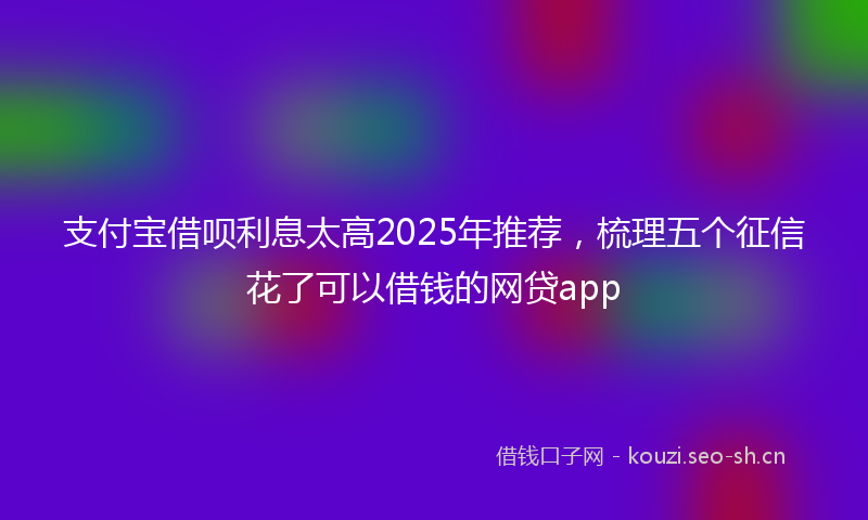 支付宝借呗利息太高2025年推荐，梳理五个征信花了可以借钱的网贷app