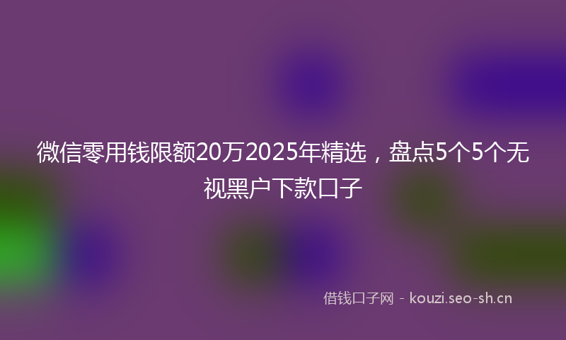 微信零用钱限额20万2025年精选,盘点5个5个无视黑户下款口子