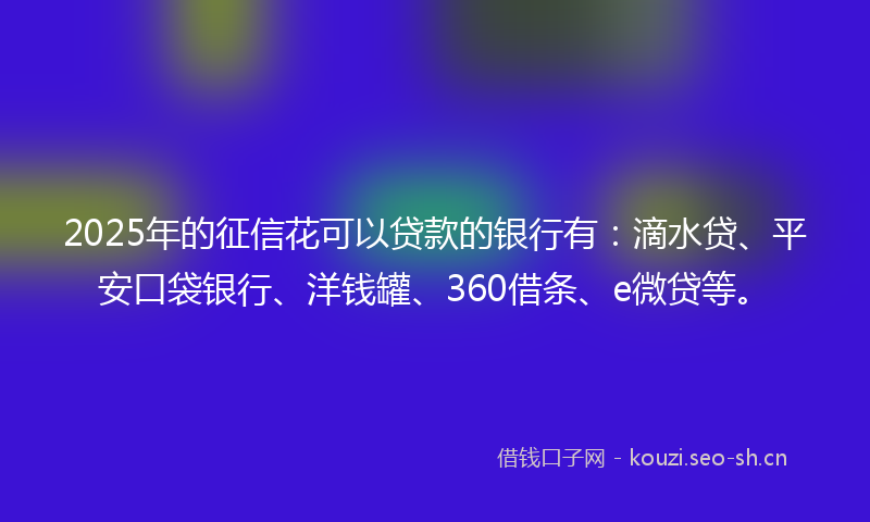 2025年的征信花可以贷款的银行有：滴水贷、平安口袋银行、洋钱罐、360借条、e微贷等。