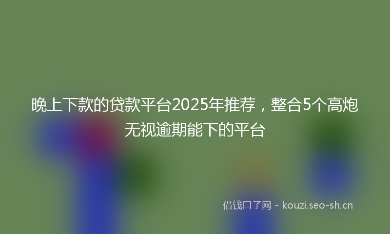 晚上下款的贷款平台2025年推荐，整合5个高炮无视逾期能下的平台