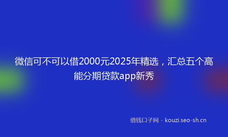 微信可不可以借2000元2025年精选，汇总五个高能分期贷款app新秀