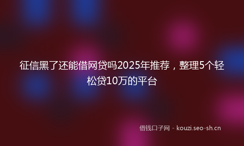 征信黑了还能借网贷吗2025年推荐，整理5个轻松贷10万的平台
