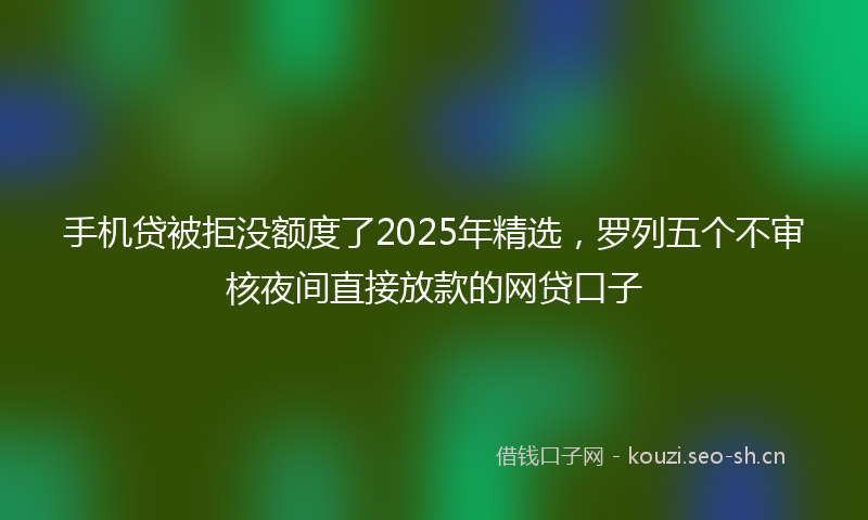 手机贷被拒没额度了2025年精选，罗列五个不审核夜间直接放款的网贷口子