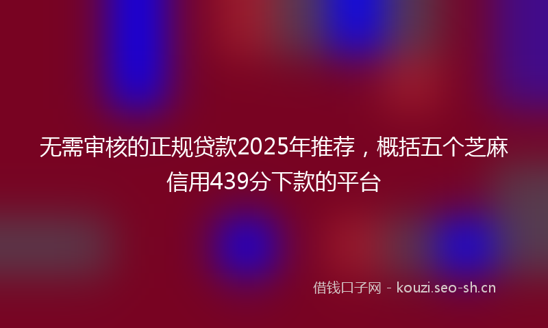 无需审核的正规贷款2025年推荐，概括五个芝麻信用439分下款的平台