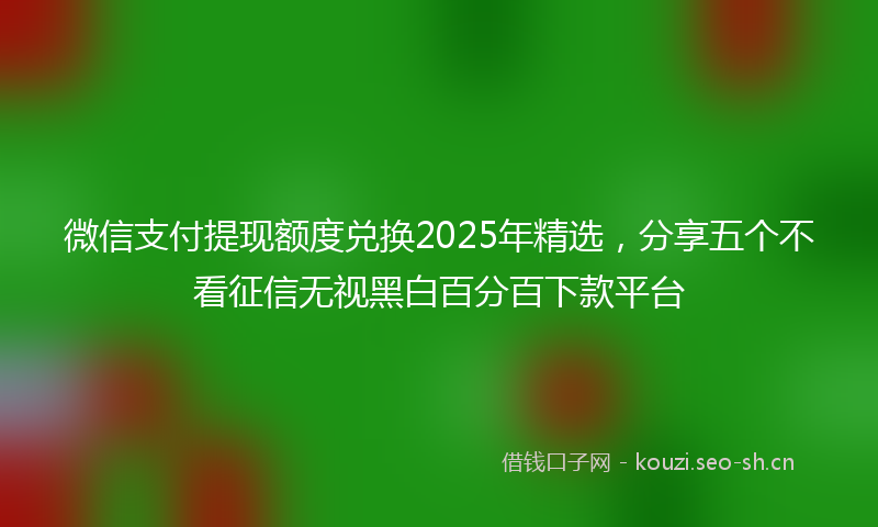 微信支付提现额度兑换2025年精选，分享五个不看征信无视黑白百分百下款平台