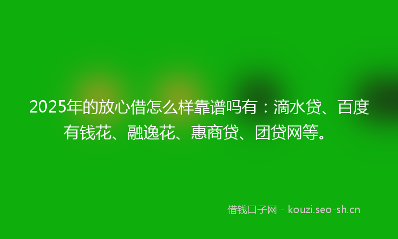 2025年的放心借怎么样靠谱吗有：滴水贷、百度有钱花、融逸花、惠商贷、团贷网等。