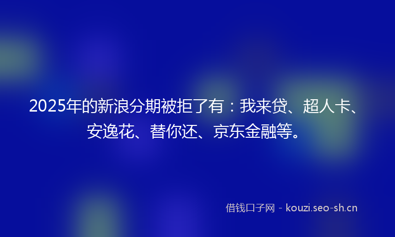 2025年的新浪分期被拒了有：我来贷、超人卡、安逸花、替你还、京东金融等。