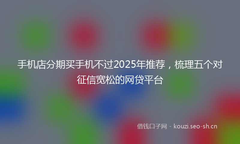 手机店分期买手机不过2025年推荐,梳理五个对征信宽松的网贷平台