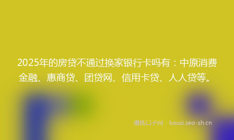 2025年的房贷不通过换家银行卡吗有：中原消费金融、惠商贷、团贷网、信用卡贷、人人贷等。