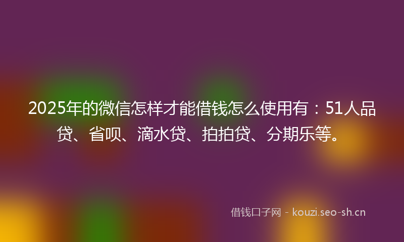 2025年的微信怎样才能借钱怎么使用有：51人品贷、省呗、滴水贷、拍拍贷、分期乐等。