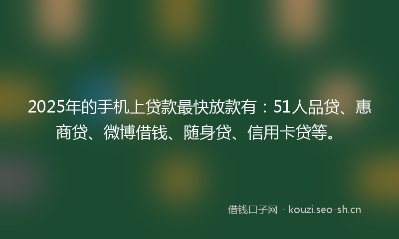 2025年的手机上贷款最快放款有：51人品贷、惠商贷、微博借钱、随身贷、信用卡贷等。