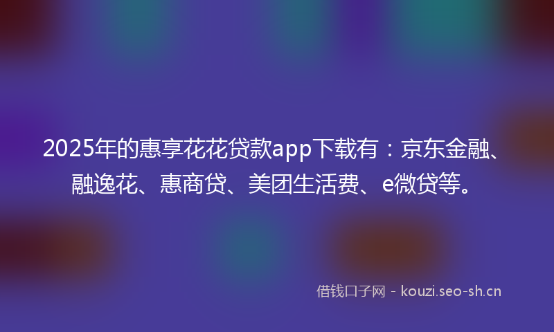 2025年的惠享花花贷款app下载有：京东金融、融逸花、惠商贷、美团生活费、e微贷等。
