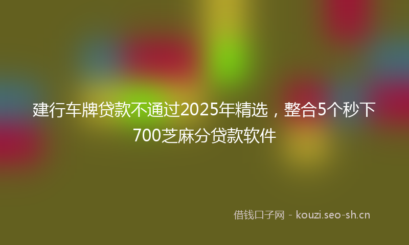 建行车牌贷款不通过2025年精选，整合5个秒下700芝麻分贷款软件