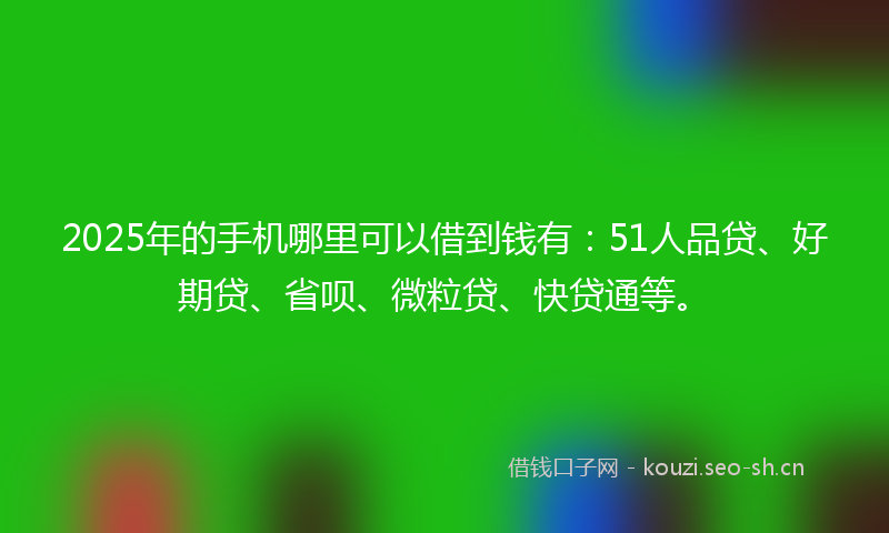 2025年的手机哪里可以借到钱有：51人品贷、好期贷、省呗、微粒贷、快贷通等。