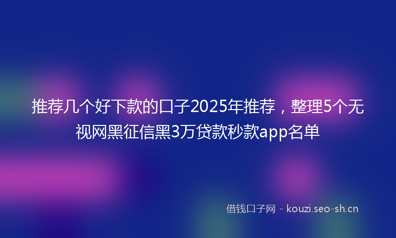 推荐几个好下款的口子2025年推荐，整理5个无视网黑征信黑3万贷款秒款app名单
