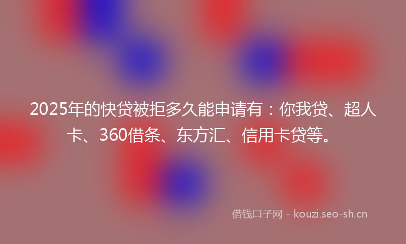 2025年的快贷被拒多久能申请有：你我贷、超人卡、360借条、东方汇、信用卡贷等。