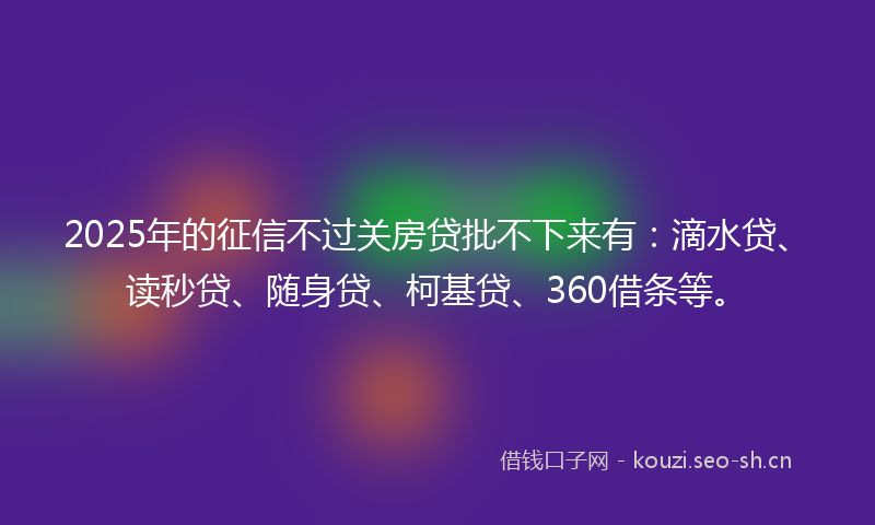 2025年的征信不过关房贷批不下来有：滴水贷、读秒贷、随身贷、柯基贷、360借条等。