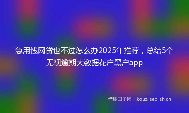 急用钱网贷也不过怎么办2025年推荐，总结5个无视逾期大数据花户黑户app