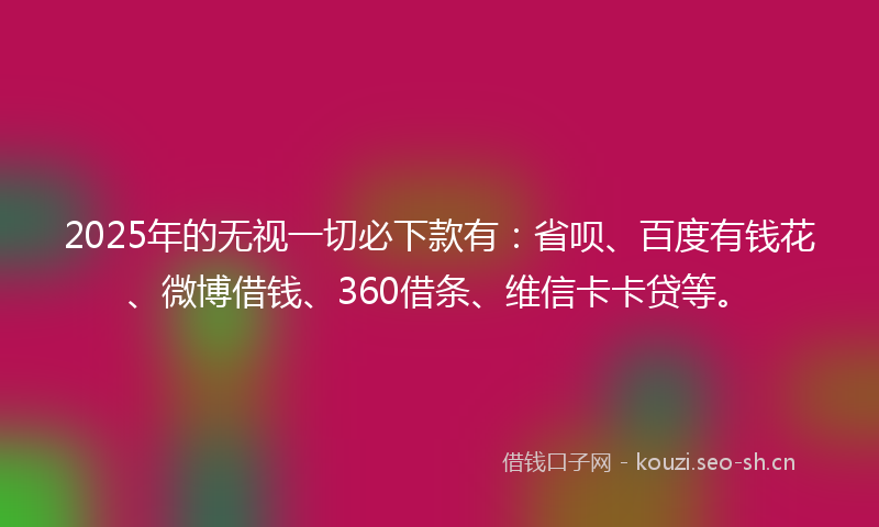 2025年的无视一切必下款有:省呗、百度有钱花、微博借钱、360借条、维信卡卡贷等。