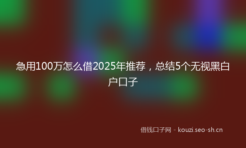 急用100万怎么借2025年推荐，总结5个无视黑白户口子