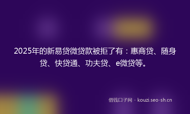 2025年的新易贷微贷款被拒了有：惠商贷、随身贷、快贷通、功夫贷、e微贷等。