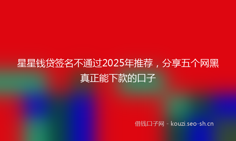 星星钱贷签名不通过2025年推荐，分享五个网黑真正能下款的口子