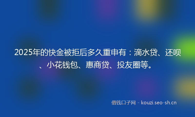 2025年的快金被拒后多久重申有：滴水贷、还呗、小花钱包、惠商贷、投友圈等。