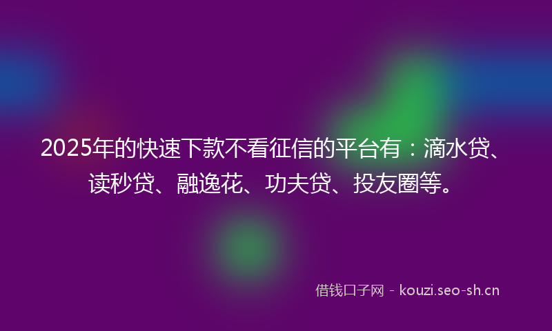 2025年的快速下款不看征信的平台有：滴水贷、读秒贷、融逸花、功夫贷、投友圈等。