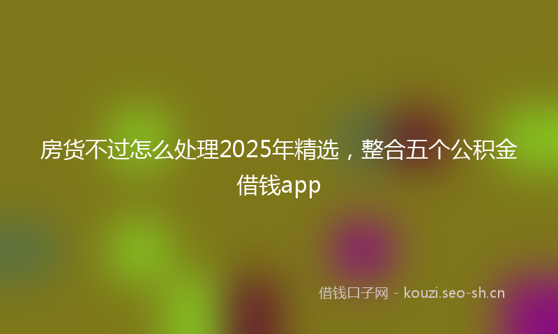 房货不过怎么处理2025年精选，整合五个公积金借钱app