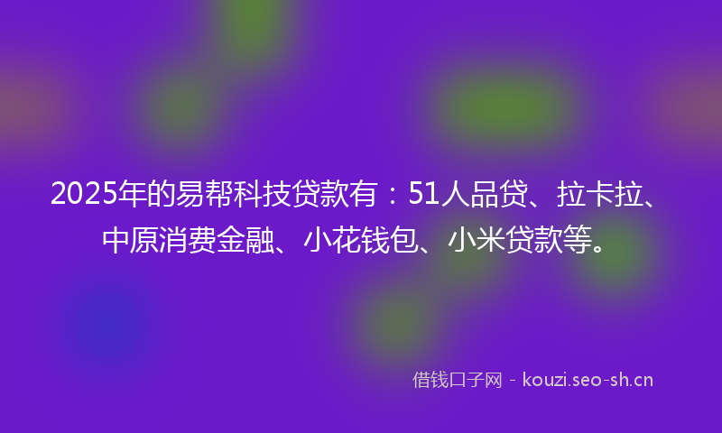 2025年的易帮科技贷款有：51人品贷、拉卡拉、中原消费金融、小花钱包、小米贷款等。